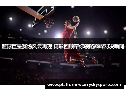篮球巨星赛场风云再现 精彩回顾带你领略巅峰对决瞬间