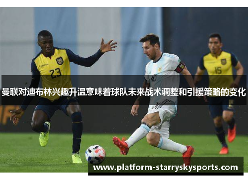 曼联对迪布林兴趣升温意味着球队未来战术调整和引援策略的变化